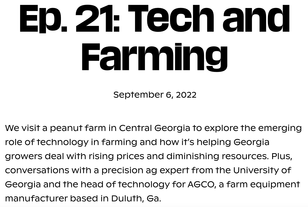 Ep. 21: Tech and Farming, September 6, 2022, We visit a peanut farm in Central Georgia to explore the emerging role of technology in farming and how it’s helping Georgia growers deal with rising prices and diminishing resources. Plus, conversations with a precision ag expert from the University of Georgia and the head of technology for AGCO, a farm equipment manufacturer based in Duluth, Ga.